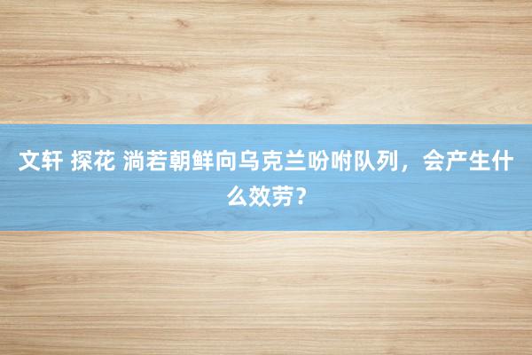 文轩 探花 淌若朝鲜向乌克兰吩咐队列，会产生什么效劳？