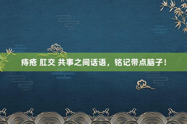 痔疮 肛交 共事之间话语，铭记带点脑子！