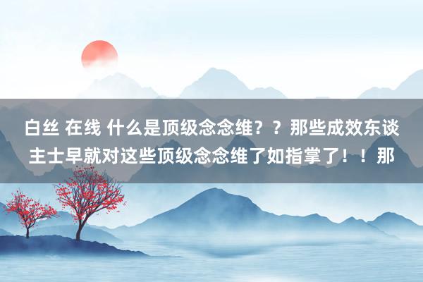 白丝 在线 什么是顶级念念维？？那些成效东谈主士早就对这些顶级念念维了如指掌了！！那