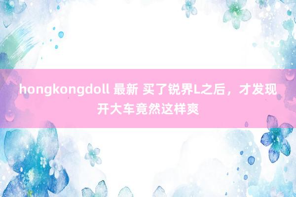 hongkongdoll 最新 买了锐界L之后，才发现开大车竟然这样爽