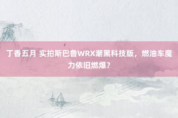 丁香五月 实拍斯巴鲁WRX潮黑科技版，燃油车魔力依旧燃爆？