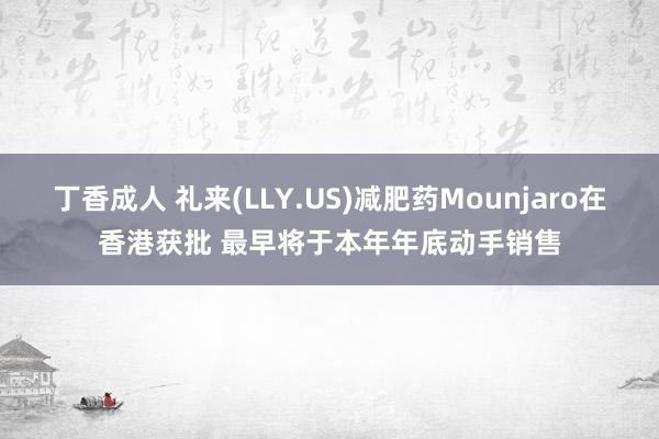 丁香成人 礼来(LLY.US)减肥药Mounjaro在香港获批 最早将于本年年底动手销售