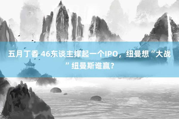 五月丁香 46东谈主撑起一个IPO，纽曼想“大战”纽曼斯谁赢？