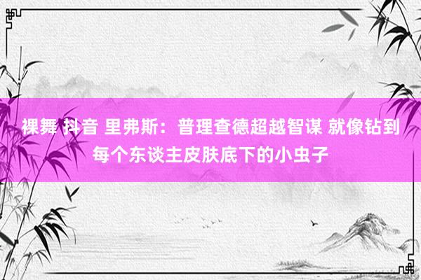 裸舞 抖音 里弗斯：普理查德超越智谋 就像钻到每个东谈主皮肤底下的小虫子