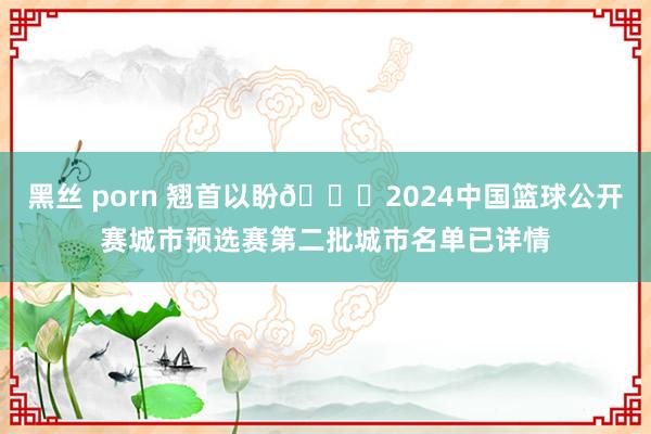 黑丝 porn 翘首以盼👏2024中国篮球公开赛城市预选赛第二批城市名单已详情