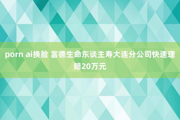 porn ai换脸 富德生命东谈主寿大连分公司快速理赔20万元