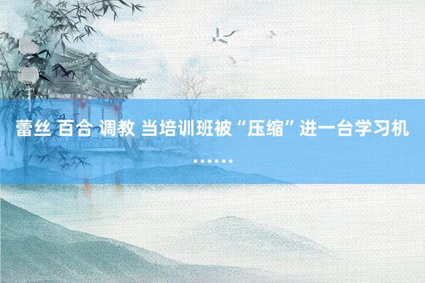 蕾丝 百合 调教 当培训班被“压缩”进一台学习机……