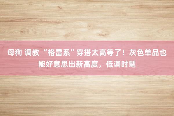 母狗 调教 “格雷系”穿搭太高等了！灰色单品也能好意思出新高度，低调时髦