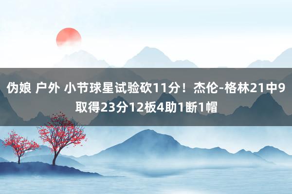 伪娘 户外 小节球星试验砍11分！杰伦-格林21中9取得23分12板4助1断1帽