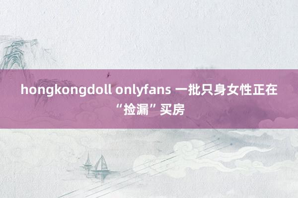 hongkongdoll onlyfans 一批只身女性正在“捡漏”买房