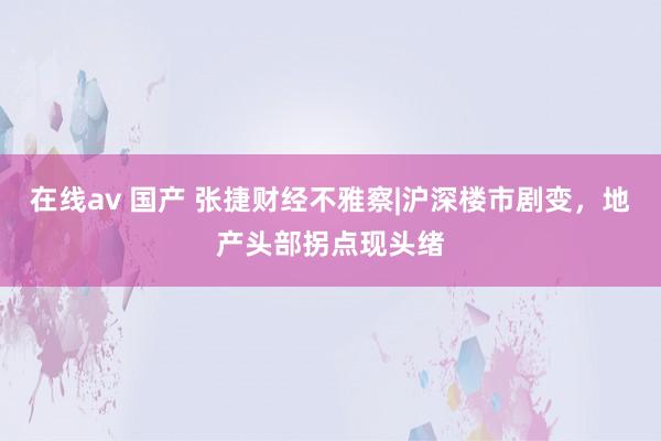 在线av 国产 张捷财经不雅察|沪深楼市剧变，地产头部拐点现头绪