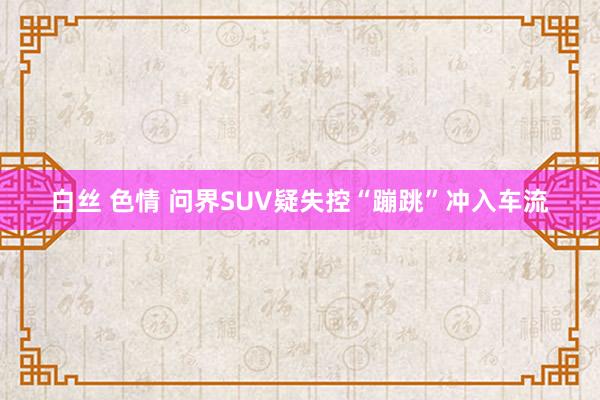 白丝 色情 问界SUV疑失控“蹦跳”冲入车流