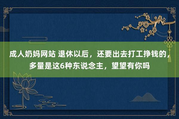 成人奶妈网站 退休以后，还要出去打工挣钱的，多量是这6种东说念主，望望有你吗