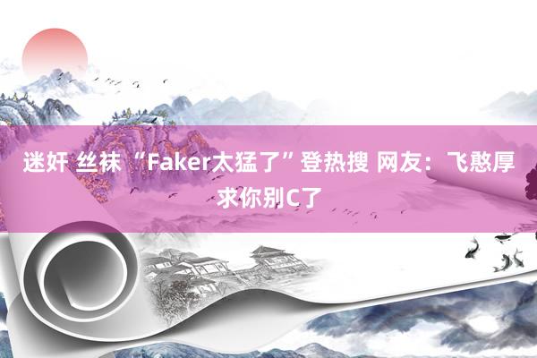 迷奸 丝袜 “Faker太猛了”登热搜 网友：飞憨厚求你别C了