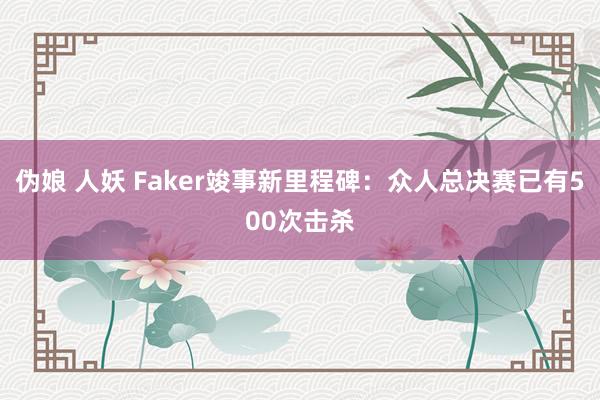 伪娘 人妖 Faker竣事新里程碑：众人总决赛已有500次击杀