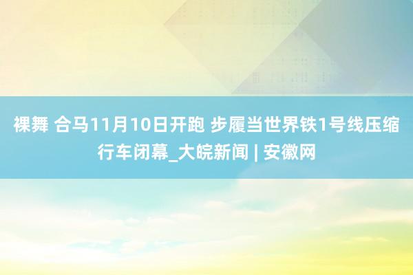 裸舞 合马11月10日开跑 步履当世界铁1号线压缩行车闭幕_大皖新闻 | 安徽网