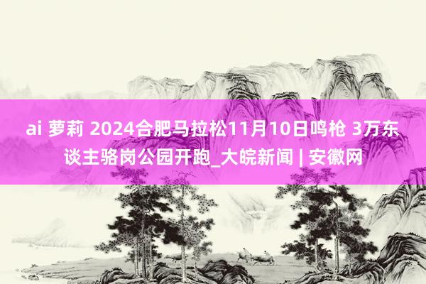 ai 萝莉 2024合肥马拉松11月10日鸣枪 3万东谈主骆岗公园开跑_大皖新闻 | 安徽网