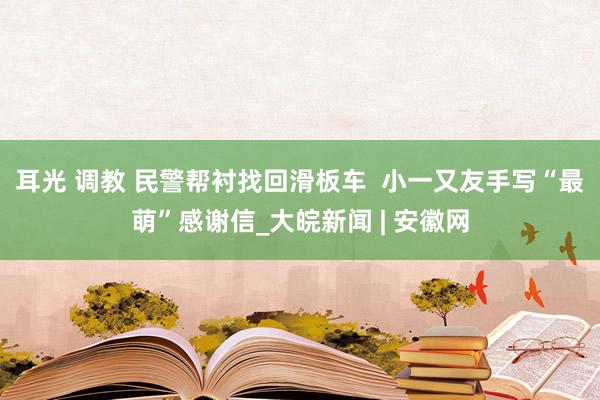 耳光 调教 民警帮衬找回滑板车  小一又友手写“最萌”感谢信_大皖新闻 | 安徽网