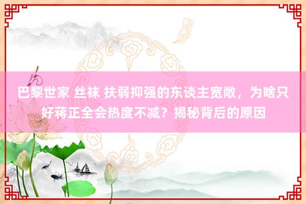 巴黎世家 丝袜 扶弱抑强的东谈主宽敞，为啥只好蒋正全会热度不减？揭秘背后的原因