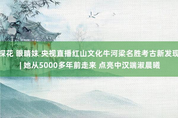 探花 眼睛妹 央视直播红山文化牛河梁名胜考古新发现 | 她从5000多年前走来 点亮中汉端淑晨曦