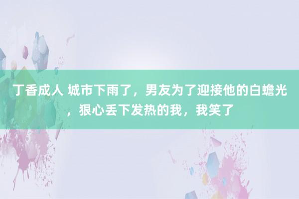 丁香成人 城市下雨了，男友为了迎接他的白蟾光，狠心丢下发热的我，我笑了