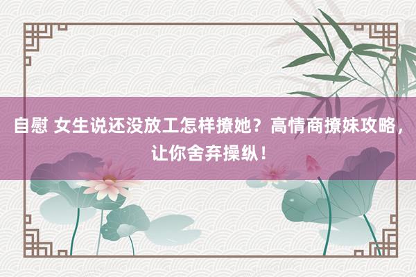 自慰 女生说还没放工怎样撩她？高情商撩妹攻略，让你舍弃操纵！