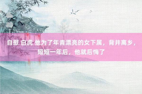 自慰 白虎 他为了年青漂亮的女下属，背井离乡，短短一年后，他就后悔了