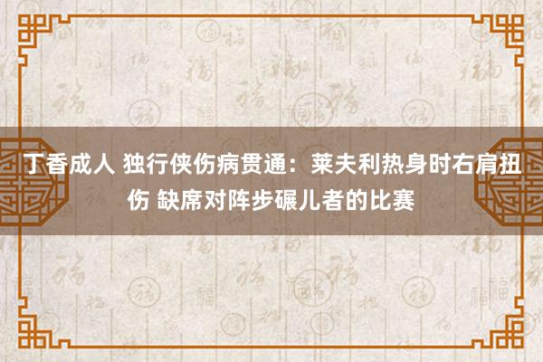 丁香成人 独行侠伤病贯通：莱夫利热身时右肩扭伤 缺席对阵步碾儿者的比赛