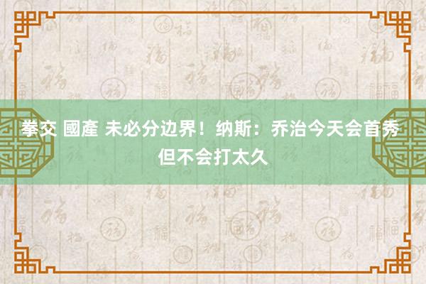 拳交 國產 未必分边界！纳斯：乔治今天会首秀 但不会打太久