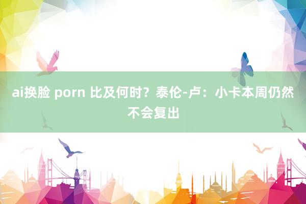 ai换脸 porn 比及何时？泰伦-卢：小卡本周仍然不会复出