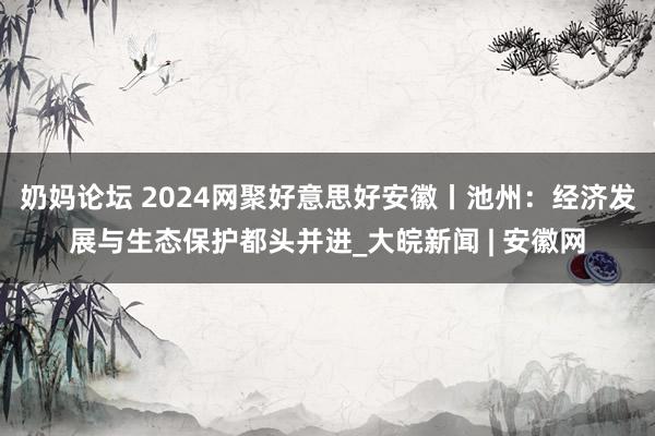 奶妈论坛 ﻿2024网聚好意思好安徽丨池州：经济发展与生态保护都头并进_大皖新闻 | 安徽网