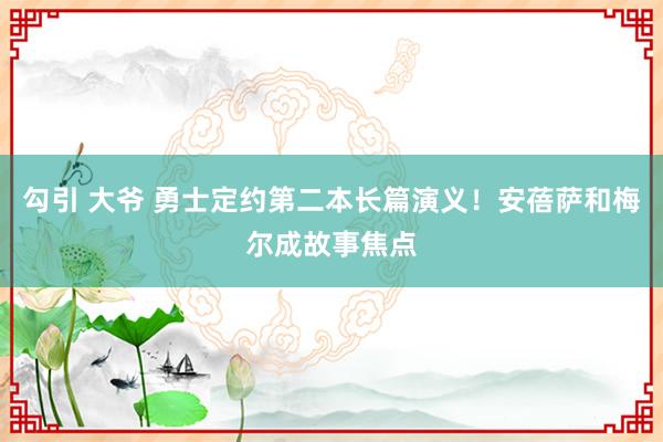 勾引 大爷 勇士定约第二本长篇演义！安蓓萨和梅尔成故事焦点