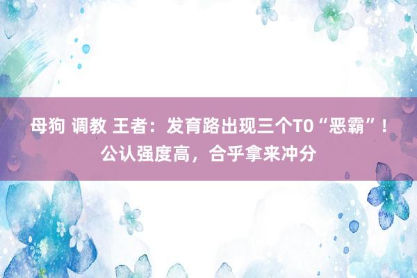 母狗 调教 王者：发育路出现三个T0“恶霸”！公认强度高，合乎拿来冲分