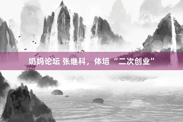 奶妈论坛 张继科，体培 “二次创业”