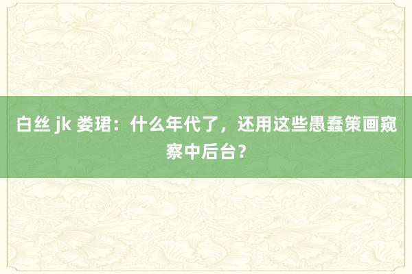 白丝 jk 娄珺：什么年代了，还用这些愚蠢策画窥察中后台？