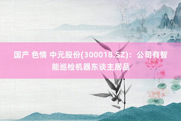 国产 色情 中元股份(300018.SZ)：公司有智能巡检机器东谈主居品