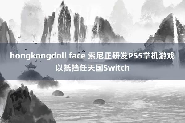 hongkongdoll face 索尼正研发PS5掌机游戏以抵挡任天国Switch