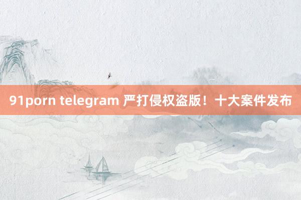 91porn telegram 严打侵权盗版！十大案件发布