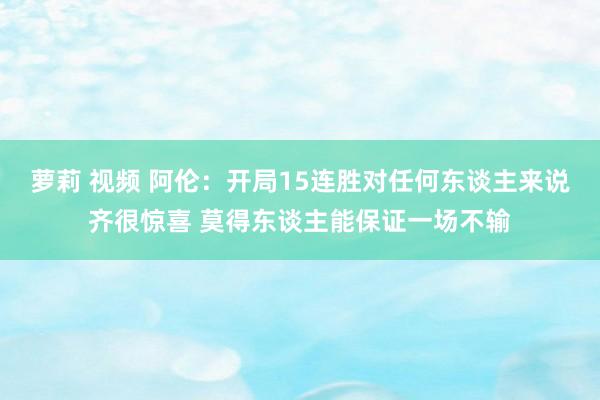 萝莉 视频 阿伦：开局15连胜对任何东谈主来说齐很惊喜 莫得东谈主能保证一场不输