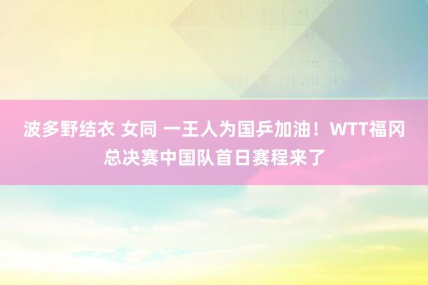 波多野结衣 女同 一王人为国乒加油！WTT福冈总决赛中国队首日赛程来了