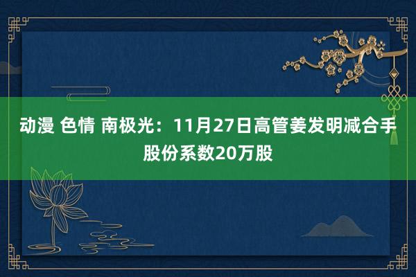 动漫 色情 南极光：11月27日高管姜发明减合手股份系数20万股