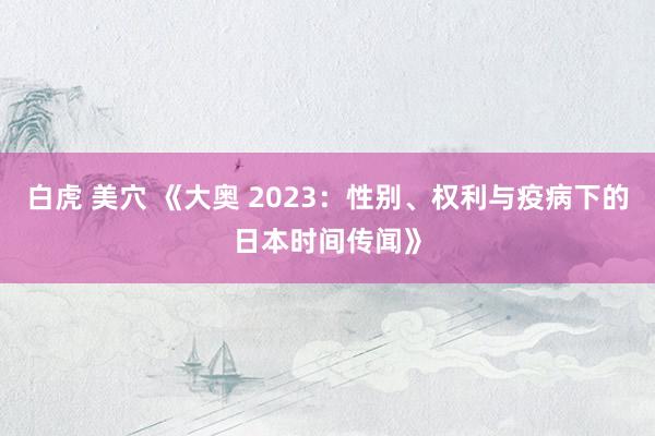 白虎 美穴 《大奥 2023：性别、权利与疫病下的日本时间传闻》