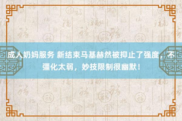 成人奶妈服务 新结束马基赫然被抑止了强度，不彊化太弱，妙技限制很幽默！