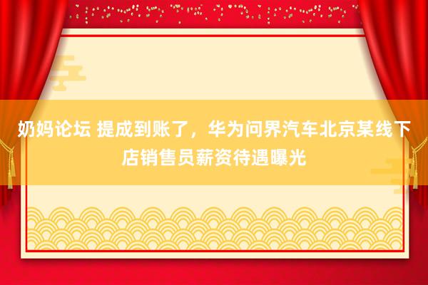 奶妈论坛 提成到账了，华为问界汽车北京某线下店销售员薪资待遇曝光