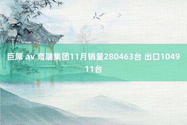 巨屌 av 奇瑞集团11月销量280463台 出口104911台