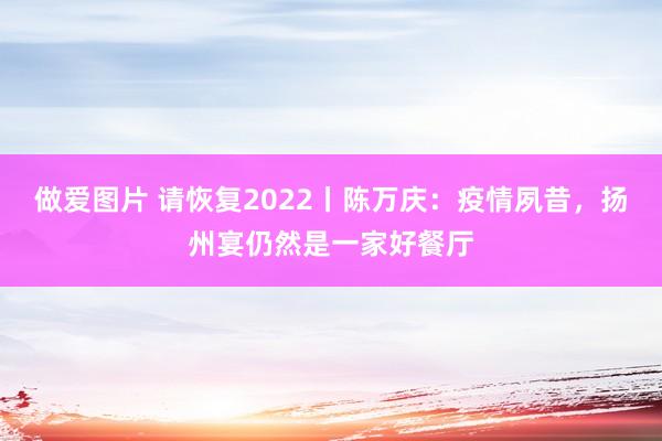 做爱图片 请恢复2022丨陈万庆：疫情夙昔，扬州宴仍然是一家好餐厅