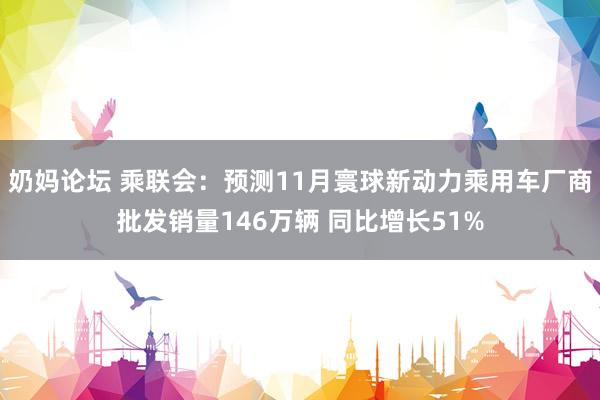 奶妈论坛 乘联会：预测11月寰球新动力乘用车厂商批发销量146万辆 同比增长51%