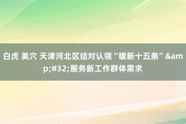 白虎 美穴 天津河北区结对认领“暖新十五条”&#32;服务新工作群体需求