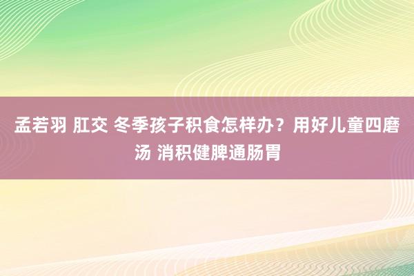 孟若羽 肛交 冬季孩子积食怎样办？用好儿童四磨汤 消积健脾通肠胃