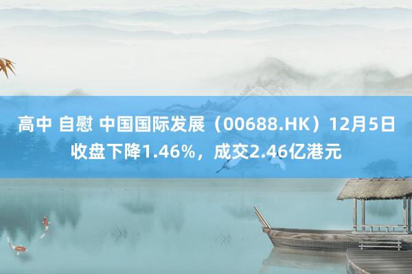 高中 自慰 中国国际发展（00688.HK）12月5日收盘下降1.46%，成交2.46亿港元